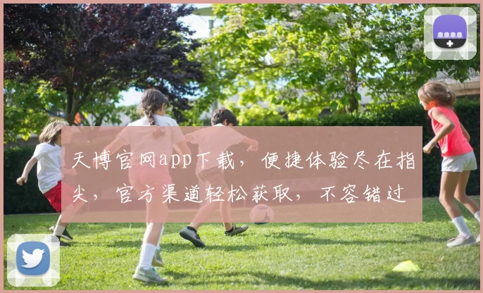 天博官网app下载，便捷体验尽在指尖，官方渠道轻松获取，不容错过