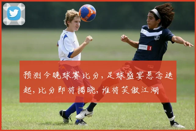 预测今晚球赛比分,足球盛宴悬念迭起,比分即将揭晓,谁将笑傲江湖